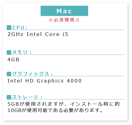 MAC※必須環境※■PU:2GHz ■メモリ:4GB■グラフィックス:Intel HDGraphics4000■ストレージ:5GBが使用されますが、インストール時に約10GBが使用可能である必要があります。
