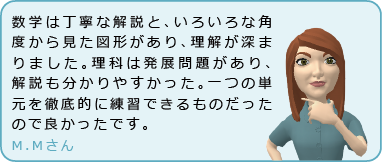 数学は丁寧な解説と、いろいろな角度から見た図形があり、理解が深まりました。理科は発展問題があり、解説も分かりやすかった。一つの単元を徹底的に練習できるものだったので良かったです。