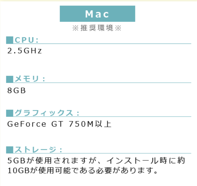 Windows※推奨環境※■CPU:2.5GHz ■メモリ:8GB■グラフィックス:GeForce GT 750M以上■ストレージ:5GBが使用されますが、インストール時に約10GBが使用可能である必要があります。