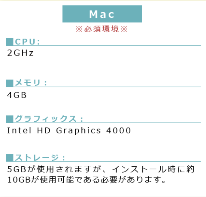 MAC※必須環境※■PU:2GHz ■メモリ:4GB■グラフィックス:Intel HDGraphics4000■ストレージ:5GBが使用されますが、インストール時に約10GBが使用可能である必要があります。