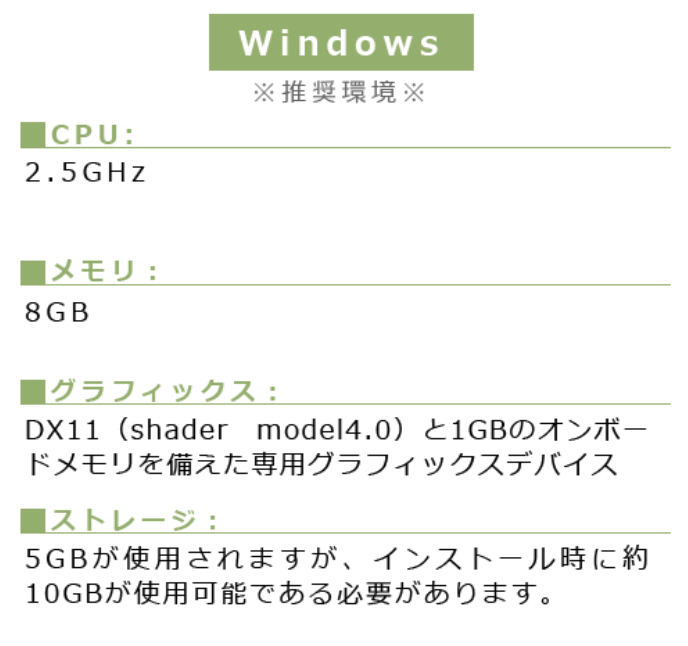 Windows※推奨環境※■CPU:2.5GHz ■メモリ:8GB■グラフィックス:DX11(shader model4.0)と1GBのオンボードメモリを備えた専用グラフィックスデバイス■ストレージ:5GBが使用されますが、インストール時に約10GBが使用可能である必要があります。