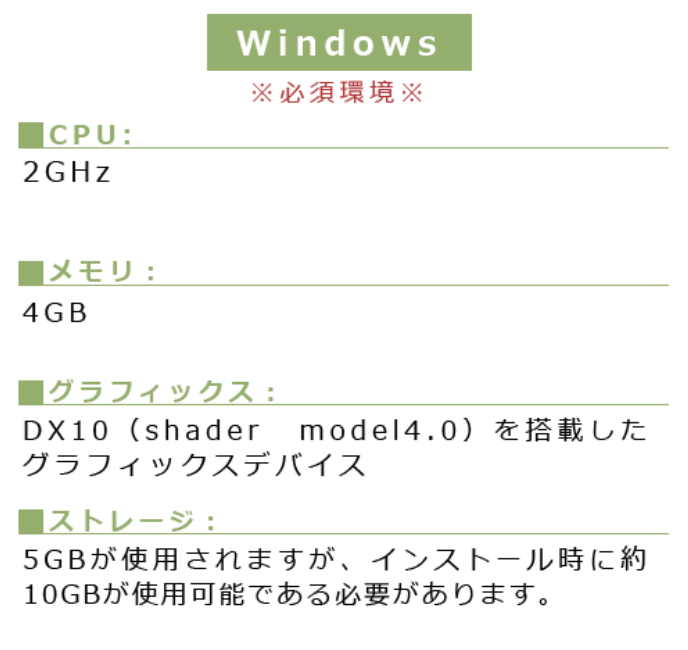 Windows※必須環境※■CPU:2GHz ■メモリ:4GB■グラフィックス:DX10(shader model4.0)を搭載したグラフィックスデバイス■ストレージ:5GBが使用されますが、インストール時に約10GBが使用可能である必要があります。